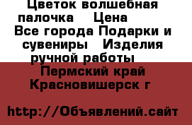  Цветок-волшебная палочка. › Цена ­ 500 - Все города Подарки и сувениры » Изделия ручной работы   . Пермский край,Красновишерск г.